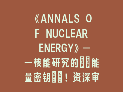 《ANNALS OF NUCLEAR ENERGY》——核能研究的\"能量密钥\"！资深审稿人揭秘投稿7步法则