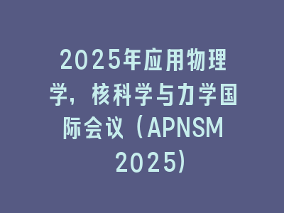 2025年应用物理学，核科学与力学国际会议（APNSM 2025）