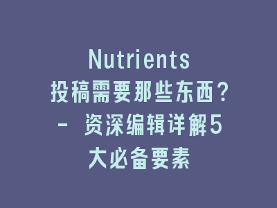 Nutrients投稿需要那些东西？- 资深编辑详解5大必备要素