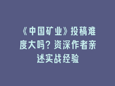 《中国矿业》投稿难度大吗？资深作者亲述实战经验