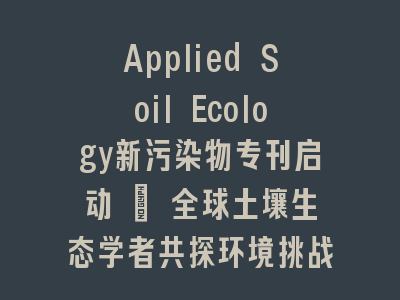 Applied Soil Ecology新污染物专刊启动 | 全球土壤生态学者共探环境挑战