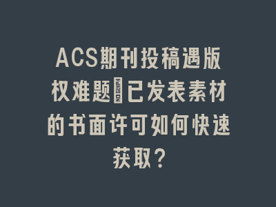 ACS期刊投稿遇版权难题：已发表素材的书面许可如何快速获取？