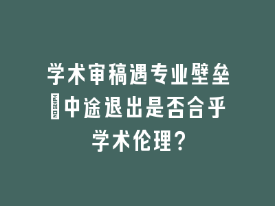 学术审稿遇专业壁垒：中途退出是否合乎学术伦理？