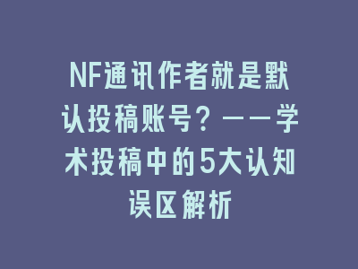 NF通讯作者就是默认投稿账号？——学术投稿中的5大认知误区解析