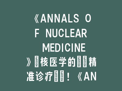 《ANNALS OF NUCLEAR MEDICINE》：核医学的\"精准诊疗\"！《ANNALS OF NUCLEAR MEDICINE》投稿经验分享