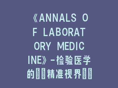 《ANNALS OF LABORATORY MEDICINE》-检验医学的\"精准视界\"！《ANNALS OF LABORATORY MEDICINE》投稿全攻略