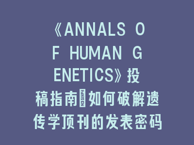 《ANNALS OF HUMAN GENETICS》投稿指南：如何破解遗传学顶刊的发表密码？