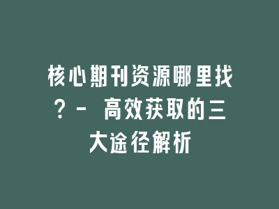 核心期刊资源哪里找？- 高效获取的三大途径解析