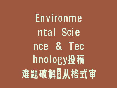 Environmental Science & Technology投稿难题破解_从格式审查到同行评审的全程指南