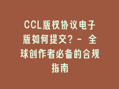 CCL版权协议电子版如何提交？- 全球创作者必备的合规指南