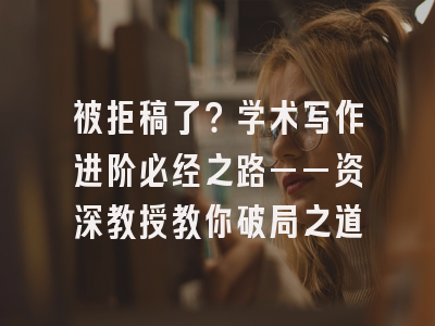 被拒稿了？学术写作进阶必经之路——资深教授教你破局之道
