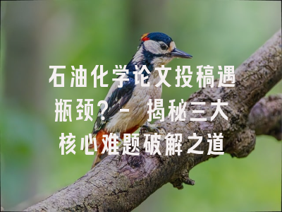 石油化学论文投稿遇瓶颈？- 揭秘三大核心难题破解之道