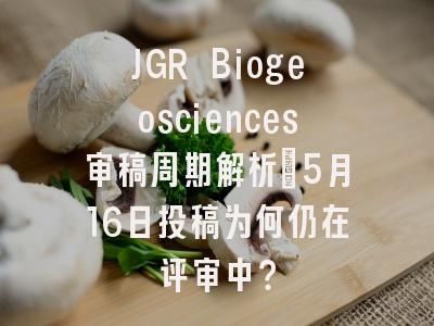 JGR Biogeosciences审稿周期解析_5月16日投稿为何仍在评审中？
