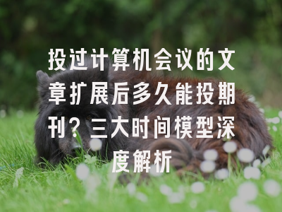 投过计算机会议的文章扩展后多久能投期刊？三大时间模型深度解析