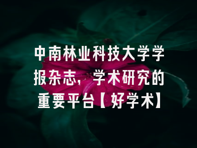 中南林业科技大学学报杂志，学术研究的重要平台【好学术】