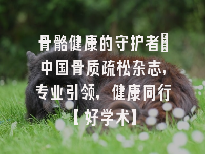 骨骼健康的守护者：中国骨质疏松杂志，专业引领，健康同行【好学术】