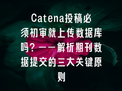 Catena投稿必须初审就上传数据库吗？——解析期刊数据提交的三大关键原则