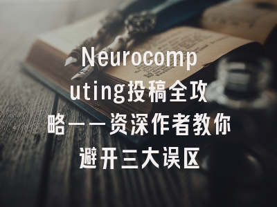 Neurocomputing投稿全攻略——资深作者教你避开三大误区