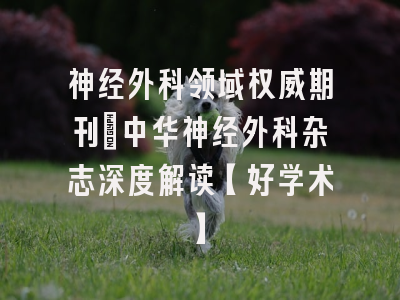 神经外科领域权威期刊：中华神经外科杂志深度解读【好学术】