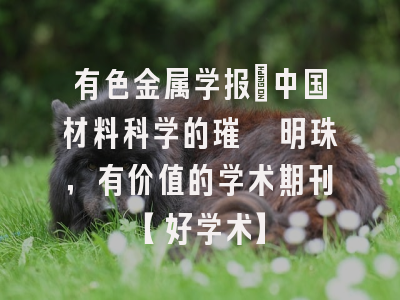 有色金属学报：中国材料科学的璀璨明珠，有价值的学术期刊【好学术】