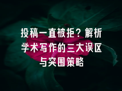 投稿一直被拒？解析学术写作的三大误区与突围策略