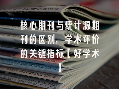 核心期刊与统计源期刊的区别，学术评价的关键指标【好学术】