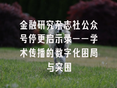 金融研究杂志社公众号停更启示录——学术传播的数字化困局与突围