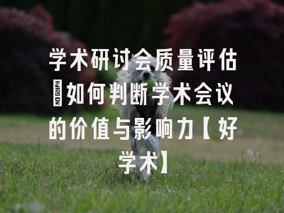 学术研讨会质量评估：如何判断学术会议的价值与影响力【好学术】