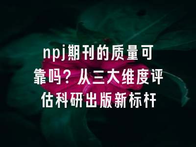 npj期刊的质量可靠吗？从三大维度评估科研出版新标杆