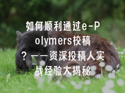 如何顺利通过e-Polymers校稿？——资深投稿人实战经验大揭秘