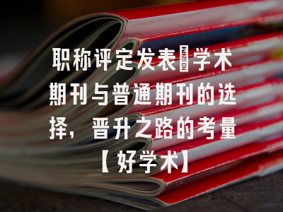 职称评定发表：学术期刊与普通期刊的选择，晋升之路的考量【好学术】