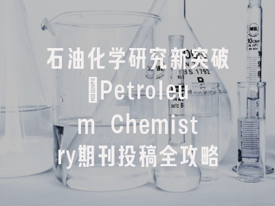 石油化学研究新突破_Petroleum Chemistry期刊投稿全攻略