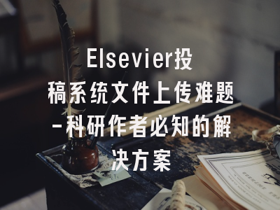 Elsevier投稿系统文件上传难题-科研作者必知的解决方案