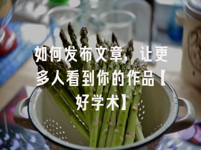 如何发布文章，让更多人看到你的作品【好学术】