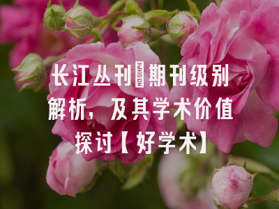 长江丛刊：期刊级别解析，及其学术价值探讨【好学术】