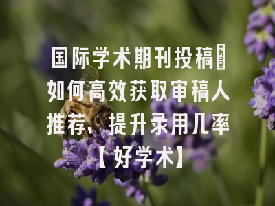 国际学术期刊投稿：如何高效获取审稿人推荐，提升录用几率【好学术】