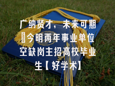 广纳贤才，未来可期：今明两年事业单位空缺岗主招高校毕业生【好学术】