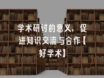 学术研讨的意义，促进知识交流与合作【好学术】