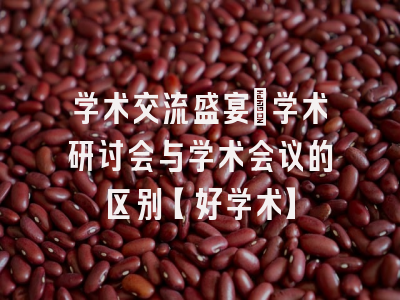 学术交流盛宴：学术研讨会与学术会议的区别【好学术】