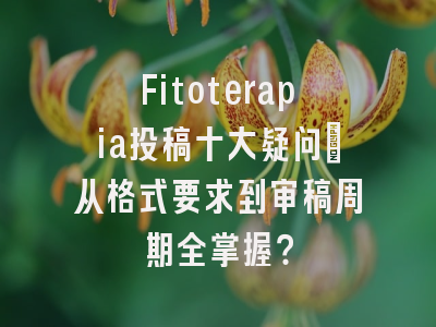 Fitoterapia投稿十大疑问：从格式要求到审稿周期全掌握？