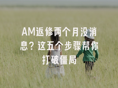 AM返修两个月没消息？这五个步骤帮你打破僵局