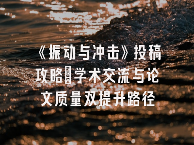 《振动与冲击》投稿攻略_学术交流与论文质量双提升路径