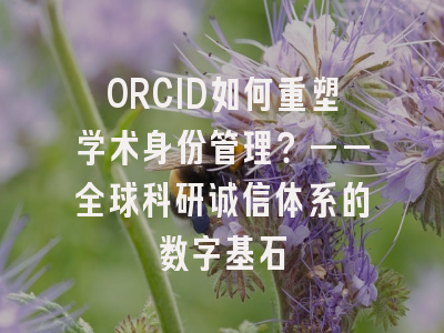 ORCID如何重塑学术身份管理？——全球科研诚信体系的数字基石