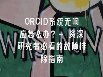 ORCID系统无响应怎么办？- 资深研究者必看的故障排除指南