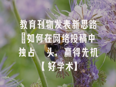 教育刊物发表新思路：如何在网络投稿中独占鳌头，赢得先机【好学术】