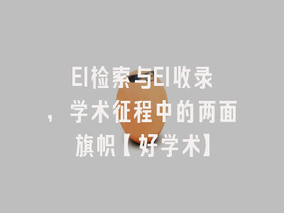 EI检索与EI收录，学术征程中的两面旗帜【好学术】