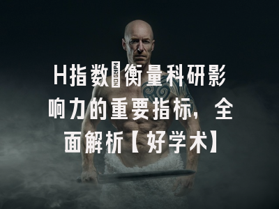 H指数：衡量科研影响力的重要指标，全面解析【好学术】