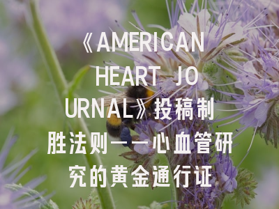《AMERICAN HEART JOURNAL》投稿制胜法则——心血管研究的黄金通行证