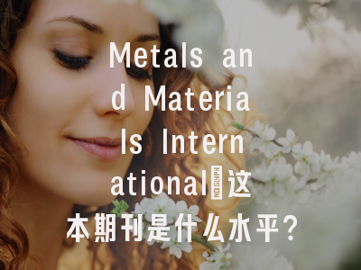 Metals and Materials International_这本期刊是什么水平？｜材料科学研究者必读的分区解析