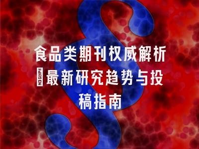 食品类期刊权威解析_最新研究趋势与投稿指南